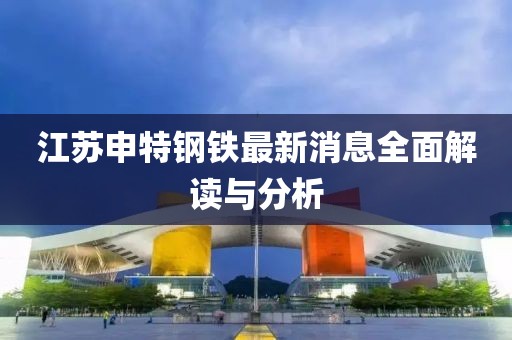 江苏申特钢铁最新消息全面解读与分析