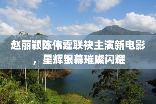 赵丽颖陈伟霆联袂主演新电影，星辉银幕璀璨闪耀