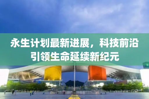 永生计划最新进展，科技前沿引领生命延续新纪元