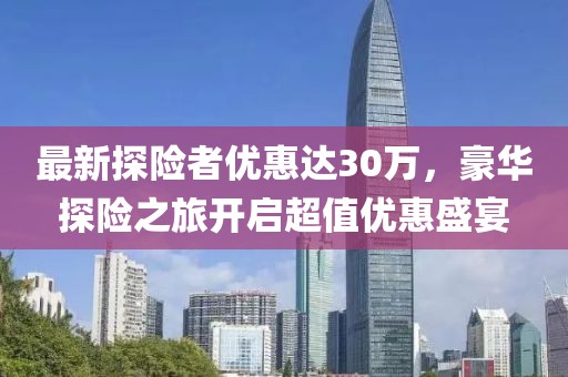 最新探险者优惠达30万，豪华探险之旅开启超值优惠盛宴