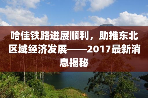 哈佳铁路进展顺利，助推东北区域经济发展——2017最新消息揭秘
