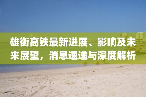雄衡高铁最新进展、影响及未来展望，消息速递与深度解析