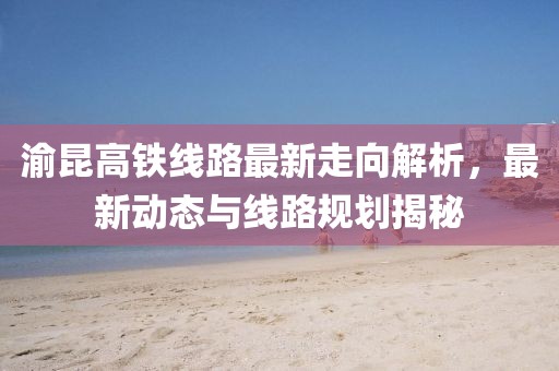 渝昆高铁线路最新走向解析，最新动态与线路规划揭秘
