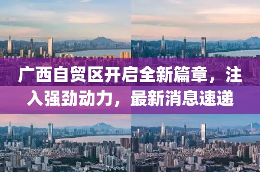 广西自贸区开启全新篇章，注入强劲动力，最新消息速递