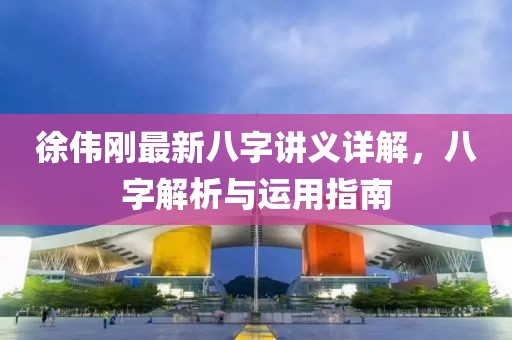 徐伟刚最新八字讲义详解，八字解析与运用指南