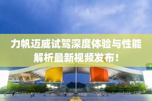 力帆迈威试驾深度体验与性能解析最新视频发布！
