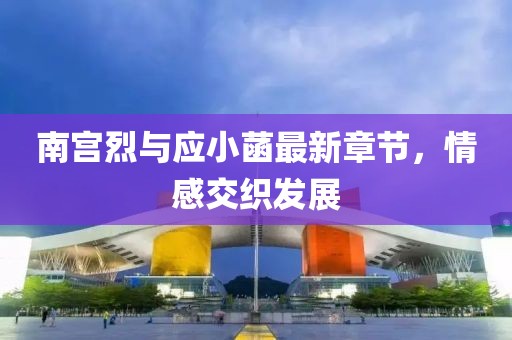 南宫烈与应小菡最新章节，情感交织发展