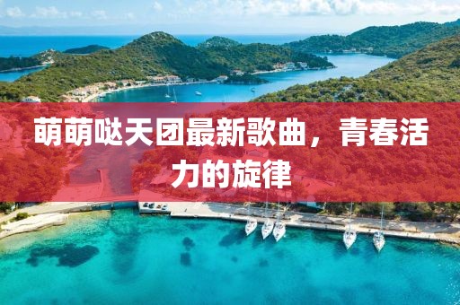 萌萌哒天团最新歌曲，青春活力的旋律