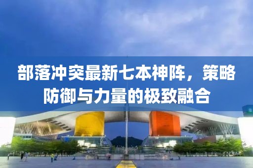 部落冲突最新七本神阵，策略防御与力量的极致融合