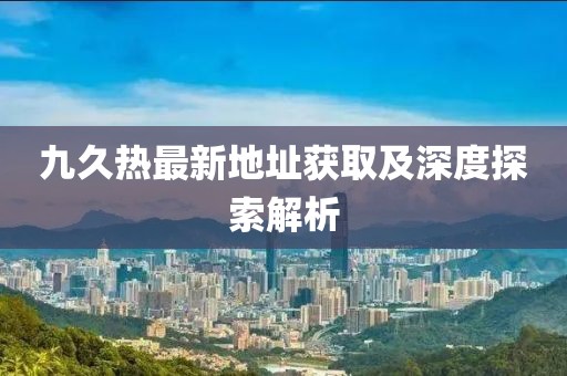 九久热最新地址获取及深度探索解析