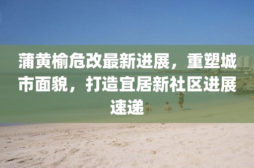 蒲黄榆危改最新进展，重塑城市面貌，打造宜居新社区进展速递