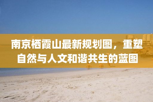 南京栖霞山最新规划图，重塑自然与人文和谐共生的蓝图