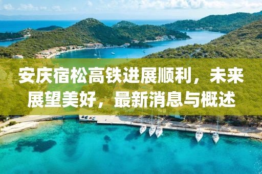 安庆宿松高铁进展顺利，未来展望美好，最新消息与概述