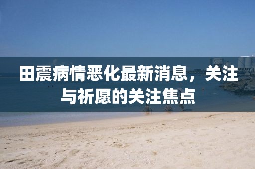 田震病情恶化最新消息，关注与祈愿的关注焦点