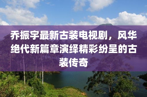 乔振宇最新古装电视剧，风华绝代新篇章演绎精彩纷呈的古装传奇