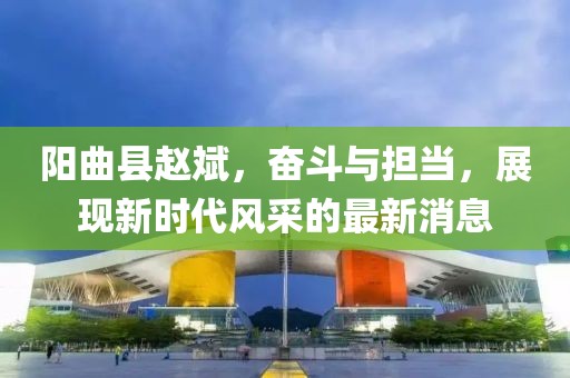 阳曲县赵斌，奋斗与担当，展现新时代风采的最新消息