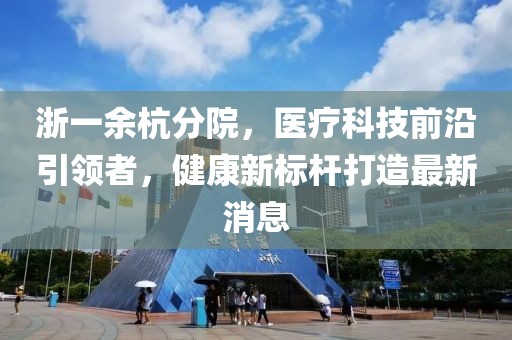 浙一余杭分院，医疗科技前沿引领者，健康新标杆打造最新消息