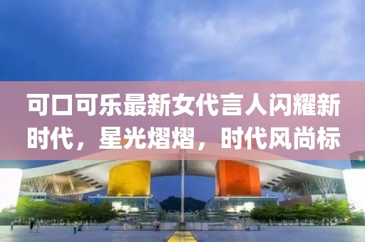 可口可乐最新女代言人闪耀新时代，星光熠熠，时代风尚标