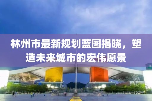 林州市最新规划蓝图揭晓，塑造未来城市的宏伟愿景