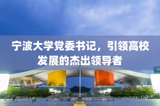 宁波大学党委书记，引领高校发展的杰出领导者