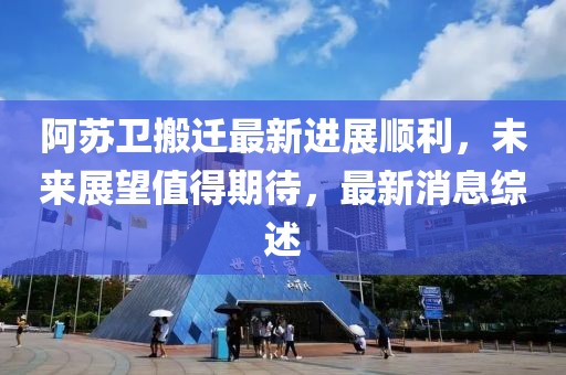 阿苏卫搬迁最新进展顺利，未来展望值得期待，最新消息综述