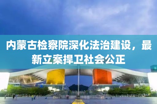 内蒙古检察院深化法治建设，最新立案捍卫社会公正