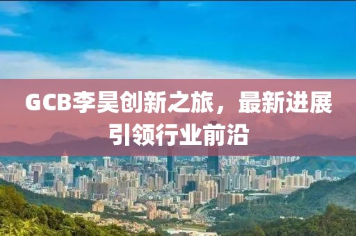 GCB李昊创新之旅，最新进展引领行业前沿