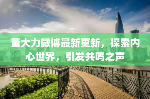 董大力微博最新更新，探索内心世界，引发共鸣之声