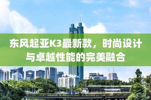 东风起亚K3最新款，时尚设计与卓越性能的完美融合