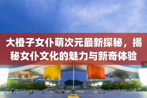 大橙子女仆萌次元最新探秘，揭秘女仆文化的魅力与新奇体验