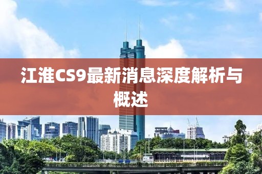 江淮CS9最新消息深度解析与概述