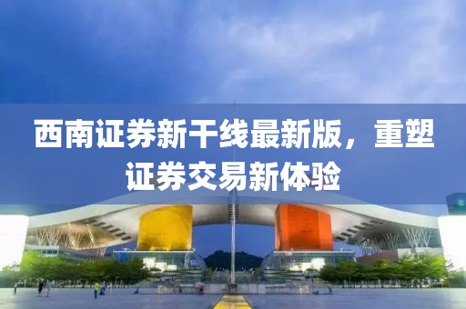 西南证券新干线最新版，重塑证券交易新体验
