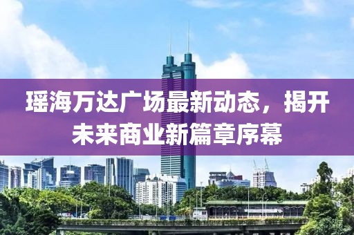 瑶海万达广场最新动态，揭开未来商业新篇章序幕