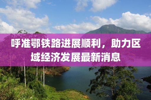 呼准鄂铁路进展顺利，助力区域经济发展最新消息