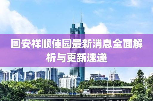 固安祥顺佳园最新消息全面解析与更新速递