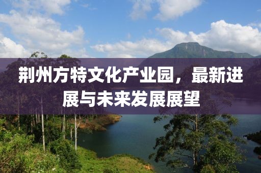 荆州方特文化产业园，最新进展与未来发展展望