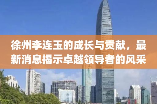 徐州李连玉的成长与贡献，最新消息揭示卓越领导者的风采