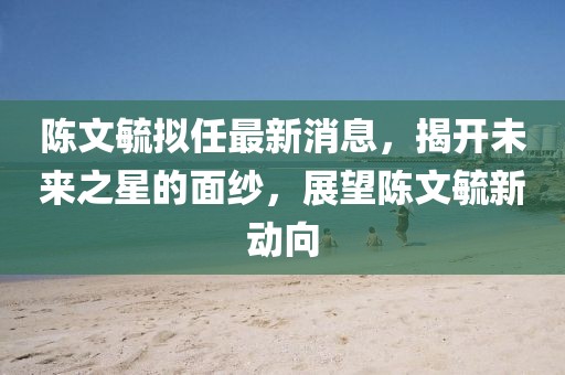 陈文毓拟任最新消息，揭开未来之星的面纱，展望陈文毓新动向