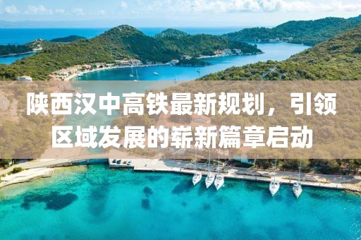 陕西汉中高铁最新规划，引领区域发展的崭新篇章启动
