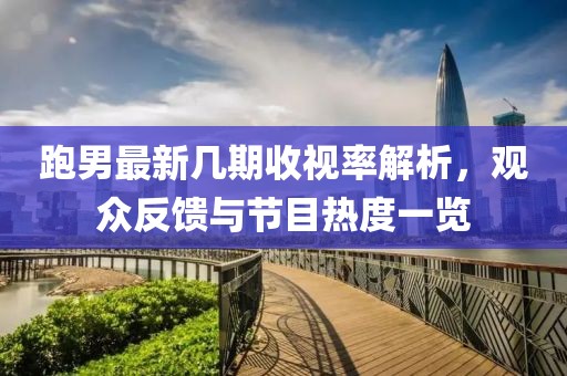 跑男最新几期收视率解析，观众反馈与节目热度一览
