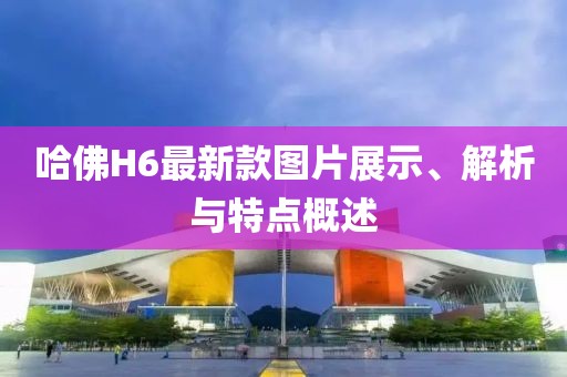 哈佛H6最新款图片展示、解析与特点概述