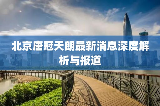 北京唐冠天朗最新消息深度解析与报道