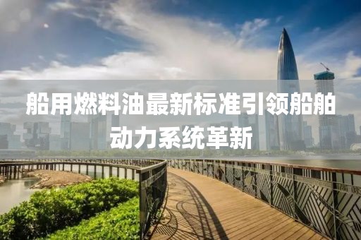 船用燃料油最新标准引领船舶动力系统革新