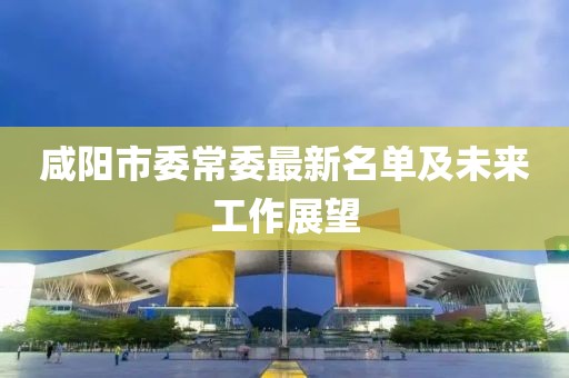 咸阳市委常委最新名单及未来工作展望
