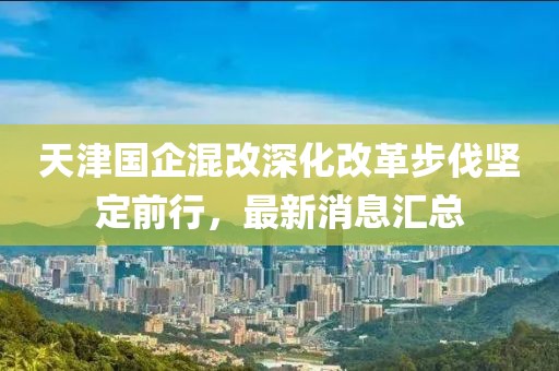天津国企混改深化改革步伐坚定前行，最新消息汇总