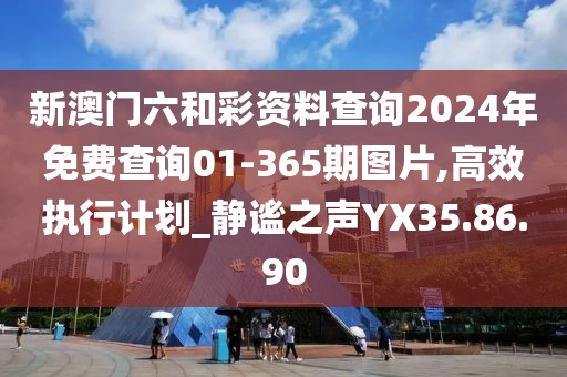 新澳门六和彩资料查询2024年免费查询01-365期图片,高效执行计划_静谧之声YX35.86.90