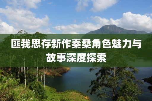 匪我思存新作秦桑角色魅力与故事深度探索