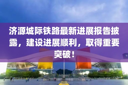 济源城际铁路最新进展报告披露，建设进展顺利，取得重要突破！
