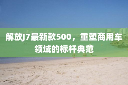 解放J7最新款500，重塑商用车领域的标杆典范