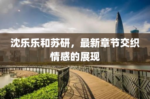 沈乐乐和苏研，最新章节交织情感的展现
